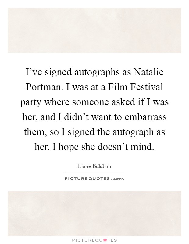 I've signed autographs as Natalie Portman. I was at a Film Festival party where someone asked if I was her, and I didn't want to embarrass them, so I signed the autograph as her. I hope she doesn't mind. Picture Quote #1