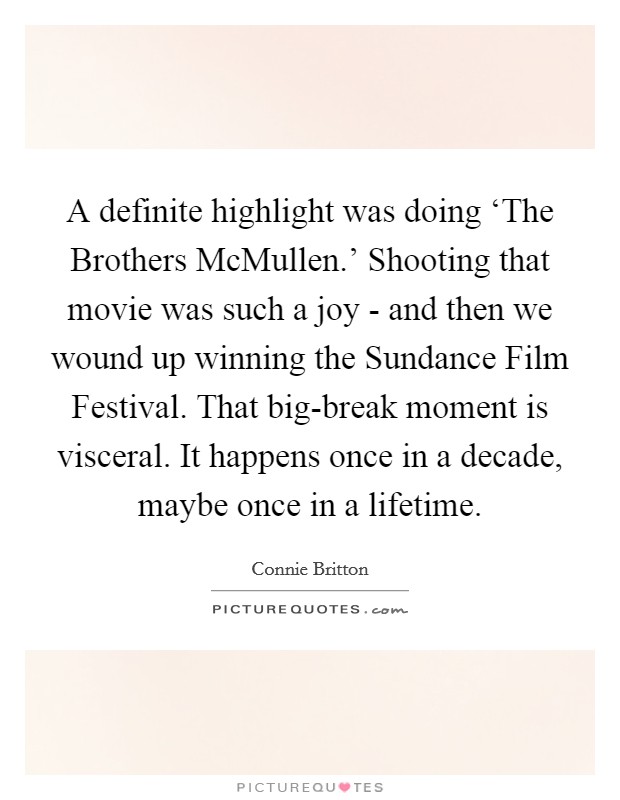 A definite highlight was doing ‘The Brothers McMullen.' Shooting that movie was such a joy - and then we wound up winning the Sundance Film Festival. That big-break moment is visceral. It happens once in a decade, maybe once in a lifetime. Picture Quote #1