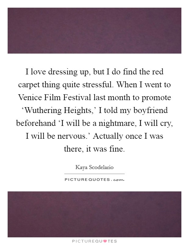 I love dressing up, but I do find the red carpet thing quite stressful. When I went to Venice Film Festival last month to promote ‘Wuthering Heights,' I told my boyfriend beforehand ‘I will be a nightmare, I will cry, I will be nervous.' Actually once I was there, it was fine. Picture Quote #1
