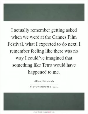 I actually remember getting asked when we were at the Cannes Film Festival, what I expected to do next. I remember feeling like there was no way I could’ve imagined that something like Tetro would have happened to me Picture Quote #1