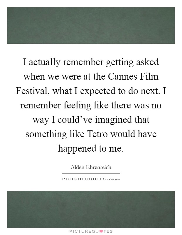 I actually remember getting asked when we were at the Cannes Film Festival, what I expected to do next. I remember feeling like there was no way I could've imagined that something like Tetro would have happened to me. Picture Quote #1