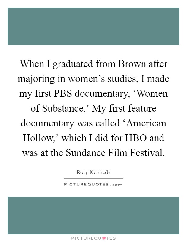 When I graduated from Brown after majoring in women's studies, I made my first PBS documentary, ‘Women of Substance.' My first feature documentary was called ‘American Hollow,' which I did for HBO and was at the Sundance Film Festival. Picture Quote #1