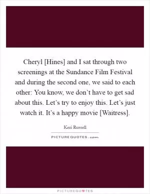 Cheryl [Hines] and I sat through two screenings at the Sundance Film Festival and during the second one, we said to each other: You know, we don’t have to get sad about this. Let’s try to enjoy this. Let’s just watch it. It’s a happy movie [Waitress] Picture Quote #1