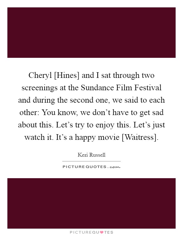 Cheryl [Hines] and I sat through two screenings at the Sundance Film Festival and during the second one, we said to each other: You know, we don't have to get sad about this. Let's try to enjoy this. Let's just watch it. It's a happy movie [Waitress]. Picture Quote #1