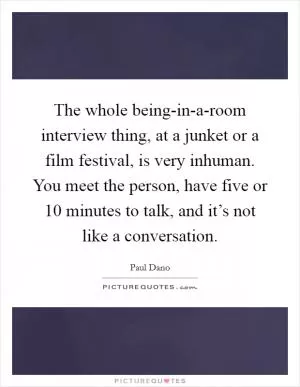 The whole being-in-a-room interview thing, at a junket or a film festival, is very inhuman. You meet the person, have five or 10 minutes to talk, and it’s not like a conversation Picture Quote #1
