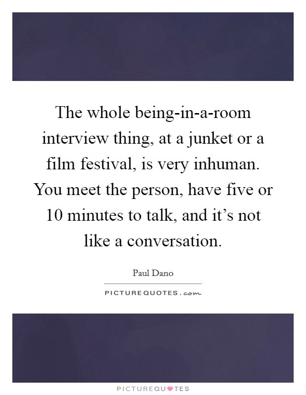 The whole being-in-a-room interview thing, at a junket or a film festival, is very inhuman. You meet the person, have five or 10 minutes to talk, and it's not like a conversation. Picture Quote #1
