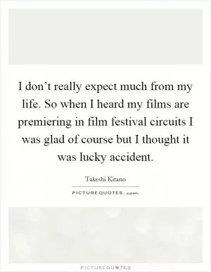 I don’t really expect much from my life. So when I heard my films are premiering in film festival circuits I was glad of course but I thought it was lucky accident Picture Quote #1