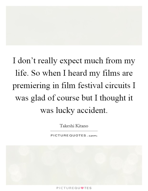 I don't really expect much from my life. So when I heard my films are premiering in film festival circuits I was glad of course but I thought it was lucky accident. Picture Quote #1