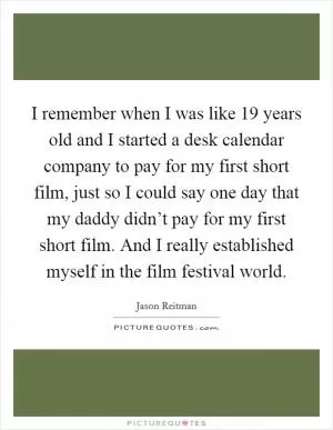 I remember when I was like 19 years old and I started a desk calendar company to pay for my first short film, just so I could say one day that my daddy didn’t pay for my first short film. And I really established myself in the film festival world Picture Quote #1