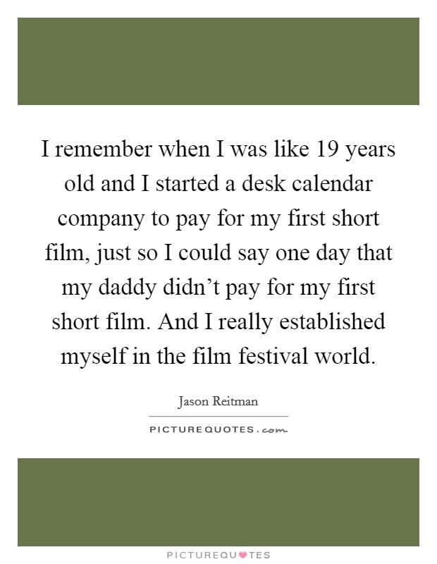 I remember when I was like 19 years old and I started a desk calendar company to pay for my first short film, just so I could say one day that my daddy didn't pay for my first short film. And I really established myself in the film festival world. Picture Quote #1