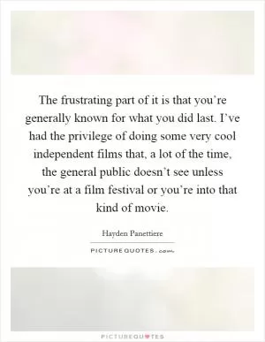 The frustrating part of it is that you’re generally known for what you did last. I’ve had the privilege of doing some very cool independent films that, a lot of the time, the general public doesn’t see unless you’re at a film festival or you’re into that kind of movie Picture Quote #1