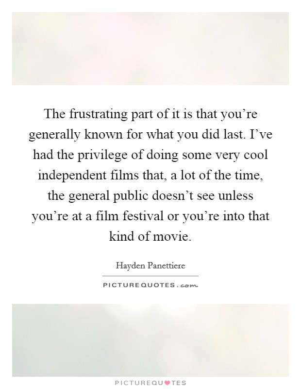 The frustrating part of it is that you're generally known for what you did last. I've had the privilege of doing some very cool independent films that, a lot of the time, the general public doesn't see unless you're at a film festival or you're into that kind of movie. Picture Quote #1