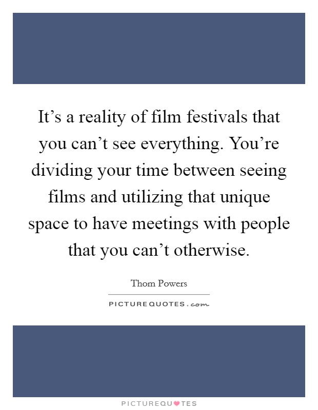 It's a reality of film festivals that you can't see everything. You're dividing your time between seeing films and utilizing that unique space to have meetings with people that you can't otherwise. Picture Quote #1