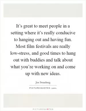 It’s great to meet people in a setting where it’s really conducive to hanging out and having fun. Most film festivals are really low-stress, and good times to hang out with buddies and talk about what you’re working on and come up with new ideas Picture Quote #1