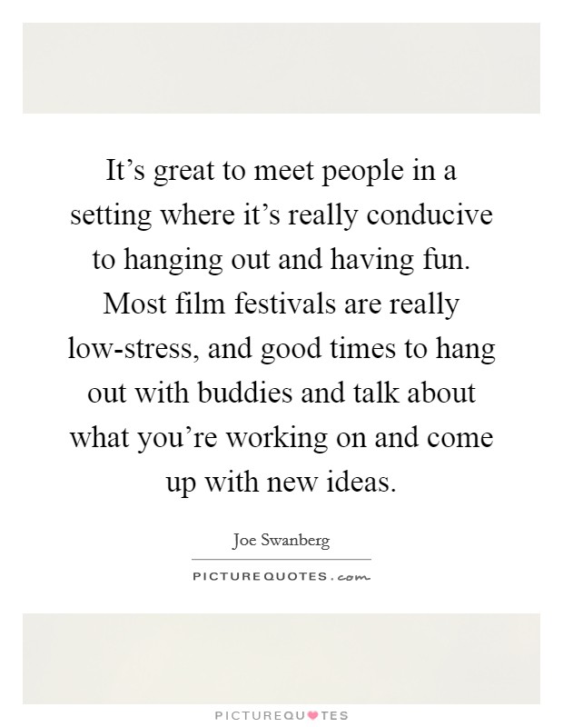 It's great to meet people in a setting where it's really conducive to hanging out and having fun. Most film festivals are really low-stress, and good times to hang out with buddies and talk about what you're working on and come up with new ideas. Picture Quote #1
