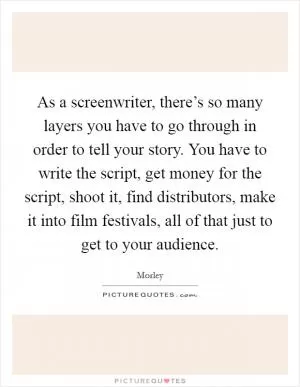 As a screenwriter, there’s so many layers you have to go through in order to tell your story. You have to write the script, get money for the script, shoot it, find distributors, make it into film festivals, all of that just to get to your audience Picture Quote #1