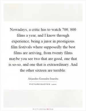 Nowadays, a critic has to watch 700, 800 films a year, and I know through experience, being a juror in prestigious film festivals where supposedly the best films are arriving, from twenty films maybe you see two that are good, one that is so-so, and one that is extraordinary. And the other sixteen are terrible Picture Quote #1