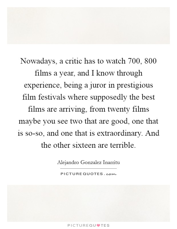 Nowadays, a critic has to watch 700, 800 films a year, and I know through experience, being a juror in prestigious film festivals where supposedly the best films are arriving, from twenty films maybe you see two that are good, one that is so-so, and one that is extraordinary. And the other sixteen are terrible. Picture Quote #1