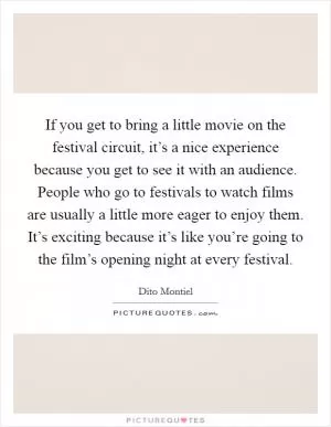If you get to bring a little movie on the festival circuit, it’s a nice experience because you get to see it with an audience. People who go to festivals to watch films are usually a little more eager to enjoy them. It’s exciting because it’s like you’re going to the film’s opening night at every festival Picture Quote #1