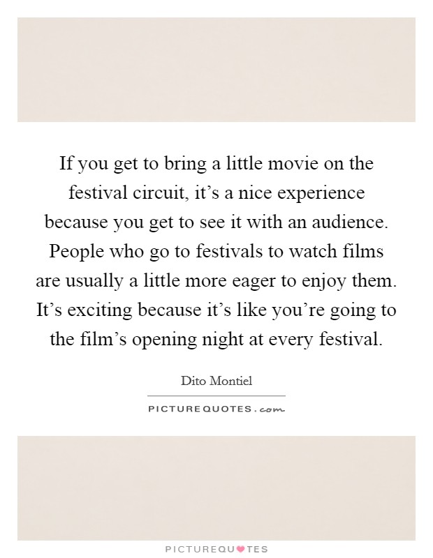 If you get to bring a little movie on the festival circuit, it's a nice experience because you get to see it with an audience. People who go to festivals to watch films are usually a little more eager to enjoy them. It's exciting because it's like you're going to the film's opening night at every festival. Picture Quote #1