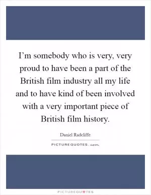 I’m somebody who is very, very proud to have been a part of the British film industry all my life and to have kind of been involved with a very important piece of British film history Picture Quote #1