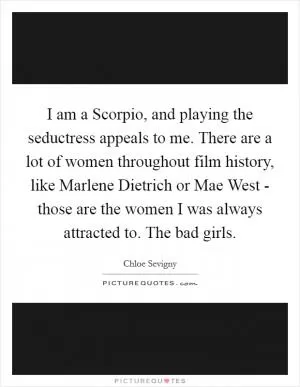 I am a Scorpio, and playing the seductress appeals to me. There are a lot of women throughout film history, like Marlene Dietrich or Mae West - those are the women I was always attracted to. The bad girls Picture Quote #1