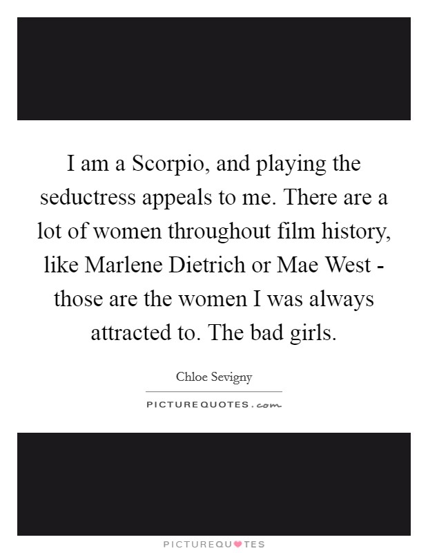 I am a Scorpio, and playing the seductress appeals to me. There are a lot of women throughout film history, like Marlene Dietrich or Mae West - those are the women I was always attracted to. The bad girls. Picture Quote #1
