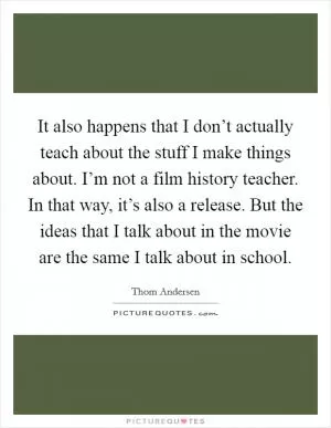It also happens that I don’t actually teach about the stuff I make things about. I’m not a film history teacher. In that way, it’s also a release. But the ideas that I talk about in the movie are the same I talk about in school Picture Quote #1