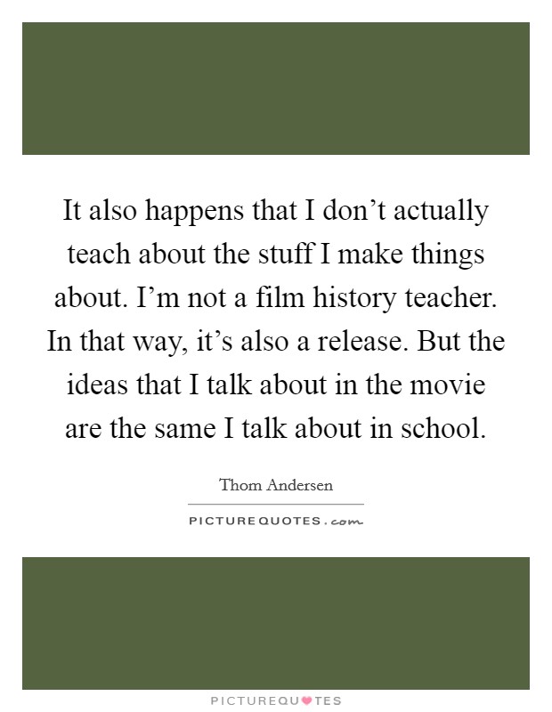 It also happens that I don't actually teach about the stuff I make things about. I'm not a film history teacher. In that way, it's also a release. But the ideas that I talk about in the movie are the same I talk about in school. Picture Quote #1