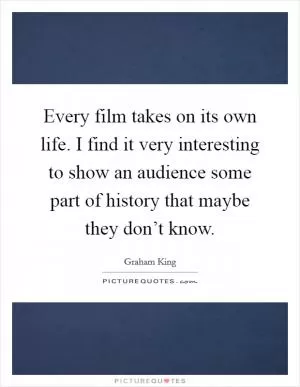 Every film takes on its own life. I find it very interesting to show an audience some part of history that maybe they don’t know Picture Quote #1