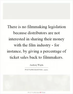 There is no filmmaking legislation because distributors are not interested in sharing their money with the film industry - for instance, by giving a percentage of ticket sales back to filmmakers Picture Quote #1