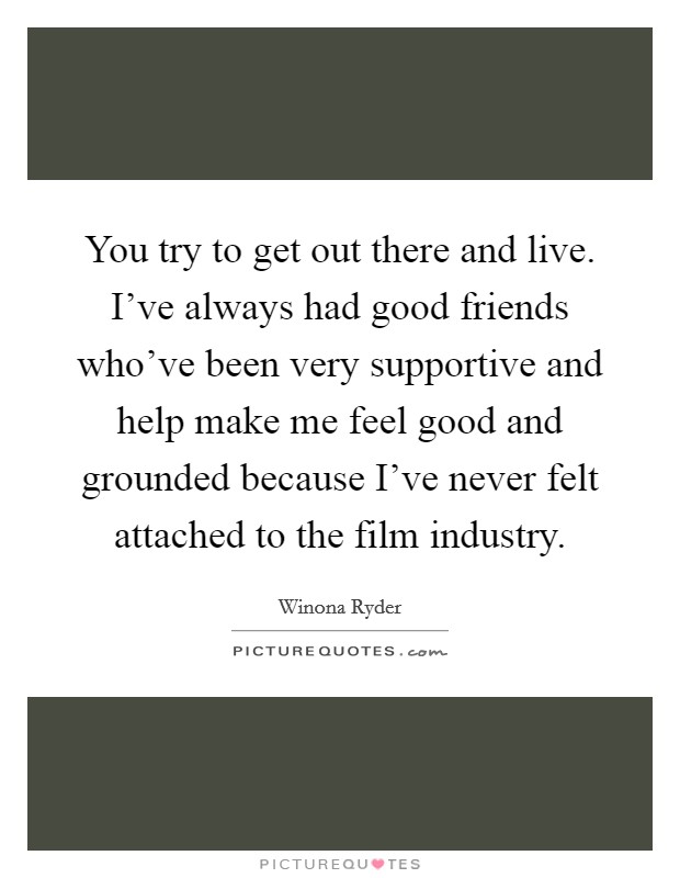 You try to get out there and live. I've always had good friends who've been very supportive and help make me feel good and grounded because I've never felt attached to the film industry. Picture Quote #1