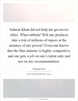 Salman Khan did not help me get movie offers. What rubbish! Will any producer take a risk of millions of rupees at the instance of any person? Everyone knows that the film industry is highly competitive, and one gets a job on one’s talent only and not on any recommendation Picture Quote #1