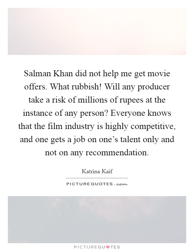 Salman Khan did not help me get movie offers. What rubbish! Will any producer take a risk of millions of rupees at the instance of any person? Everyone knows that the film industry is highly competitive, and one gets a job on one's talent only and not on any recommendation. Picture Quote #1