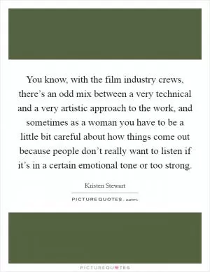 You know, with the film industry crews, there’s an odd mix between a very technical and a very artistic approach to the work, and sometimes as a woman you have to be a little bit careful about how things come out because people don’t really want to listen if it’s in a certain emotional tone or too strong Picture Quote #1