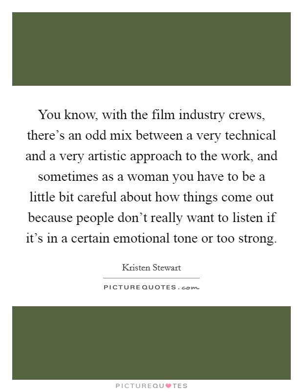 You know, with the film industry crews, there's an odd mix between a very technical and a very artistic approach to the work, and sometimes as a woman you have to be a little bit careful about how things come out because people don't really want to listen if it's in a certain emotional tone or too strong. Picture Quote #1