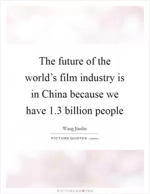 The future of the world’s film industry is in China because we have 1.3 billion people Picture Quote #1