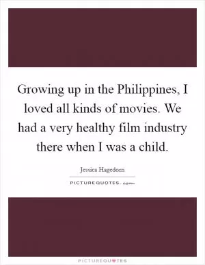 Growing up in the Philippines, I loved all kinds of movies. We had a very healthy film industry there when I was a child Picture Quote #1