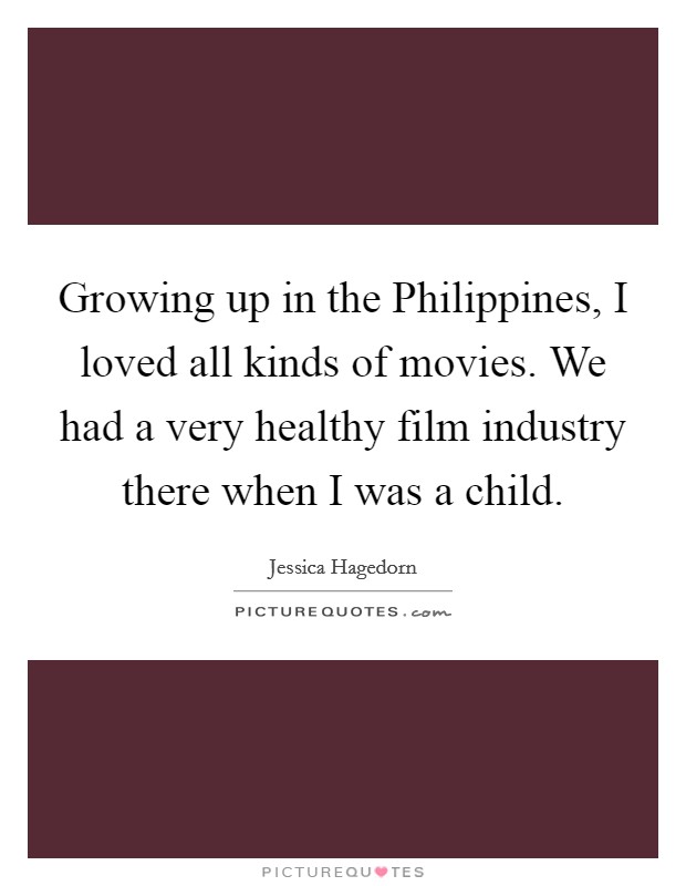 Growing up in the Philippines, I loved all kinds of movies. We had a very healthy film industry there when I was a child. Picture Quote #1