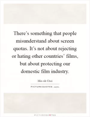 There’s something that people misunderstand about screen quotas. It’s not about rejecting or hating other countries’ films, but about protecting our domestic film industry Picture Quote #1
