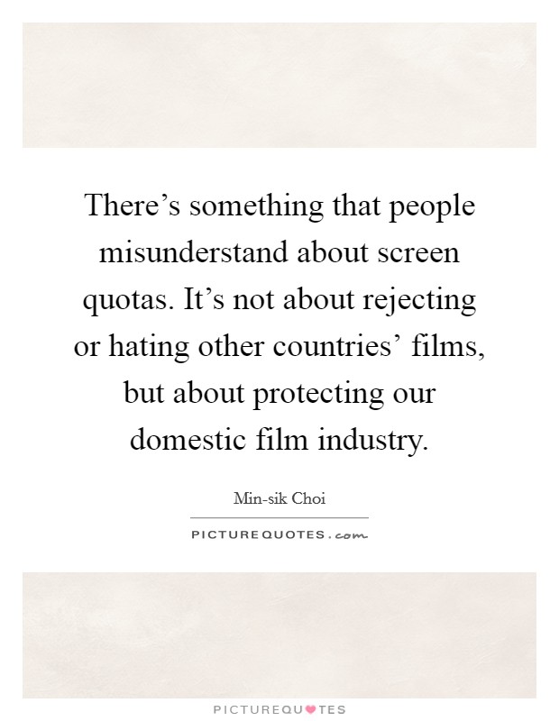 There's something that people misunderstand about screen quotas. It's not about rejecting or hating other countries' films, but about protecting our domestic film industry. Picture Quote #1