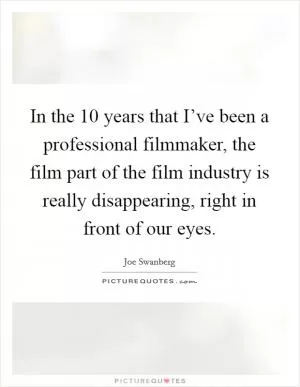 In the 10 years that I’ve been a professional filmmaker, the film part of the film industry is really disappearing, right in front of our eyes Picture Quote #1