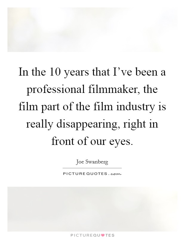 In the 10 years that I've been a professional filmmaker, the film part of the film industry is really disappearing, right in front of our eyes. Picture Quote #1