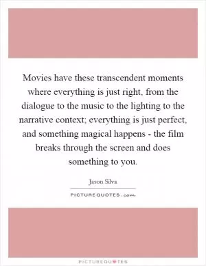 Movies have these transcendent moments where everything is just right, from the dialogue to the music to the lighting to the narrative context; everything is just perfect, and something magical happens - the film breaks through the screen and does something to you Picture Quote #1