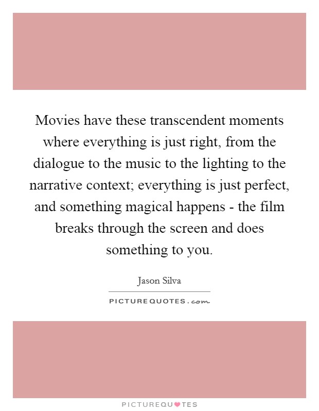Movies have these transcendent moments where everything is just right, from the dialogue to the music to the lighting to the narrative context; everything is just perfect, and something magical happens - the film breaks through the screen and does something to you. Picture Quote #1