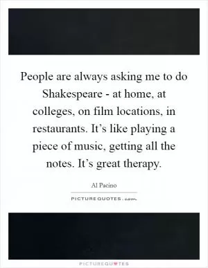 People are always asking me to do Shakespeare - at home, at colleges, on film locations, in restaurants. It’s like playing a piece of music, getting all the notes. It’s great therapy Picture Quote #1