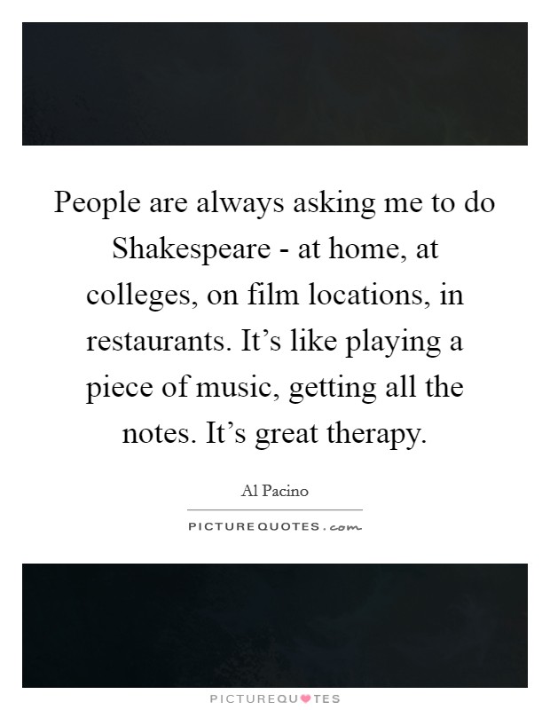 People are always asking me to do Shakespeare - at home, at colleges, on film locations, in restaurants. It's like playing a piece of music, getting all the notes. It's great therapy. Picture Quote #1