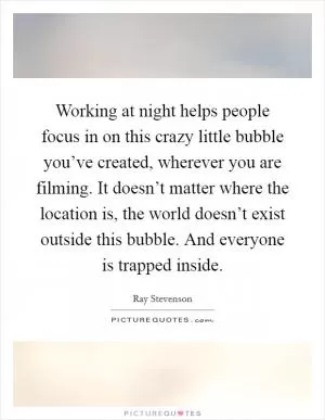 Working at night helps people focus in on this crazy little bubble you’ve created, wherever you are filming. It doesn’t matter where the location is, the world doesn’t exist outside this bubble. And everyone is trapped inside Picture Quote #1