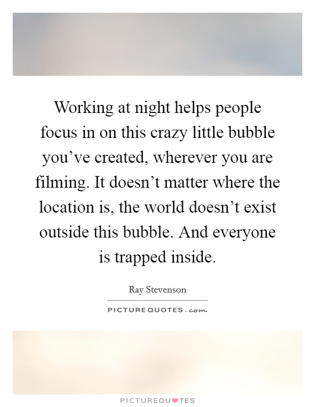 Working at night helps people focus in on this crazy little bubble you've created, wherever you are filming. It doesn't matter where the location is, the world doesn't exist outside this bubble. And everyone is trapped inside. Picture Quote #1