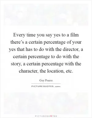 Every time you say yes to a film there’s a certain percentage of your yes that has to do with the director, a certain percentage to do with the story, a certain percentage with the character, the location, etc Picture Quote #1